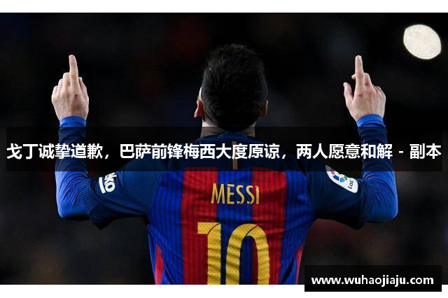 戈丁诚挚道歉，巴萨前锋梅西大度原谅，两人愿意和解 - 副本