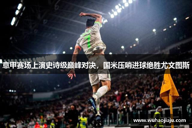意甲赛场上演史诗级巅峰对决，国米压哨进球绝胜尤文图斯