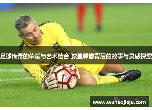 足球传奇的荣耀与艺术结合 球星雕像背后的故事与灵感探索