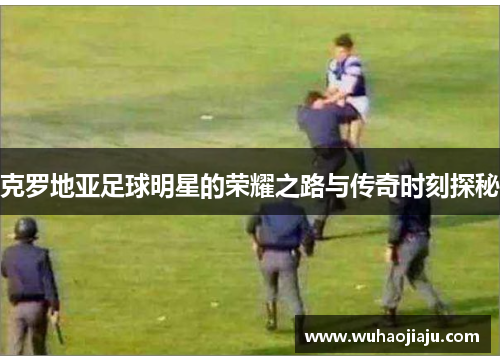 克罗地亚足球明星的荣耀之路与传奇时刻探秘