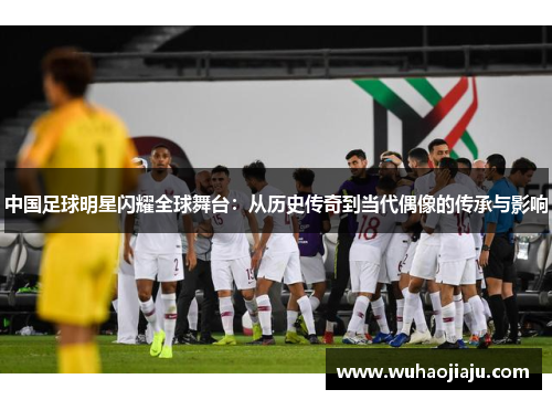 中国足球明星闪耀全球舞台：从历史传奇到当代偶像的传承与影响