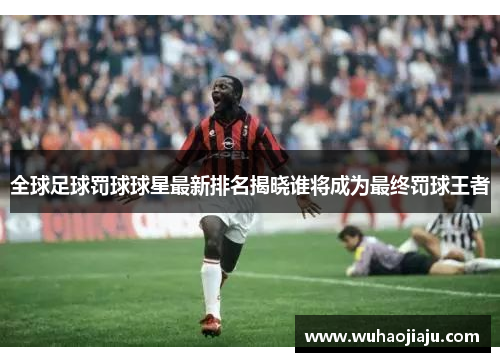 全球足球罚球球星最新排名揭晓谁将成为最终罚球王者
