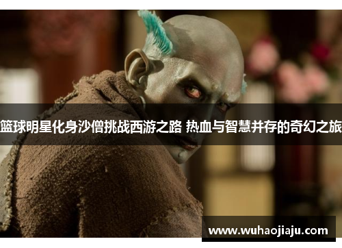 篮球明星化身沙僧挑战西游之路 热血与智慧并存的奇幻之旅