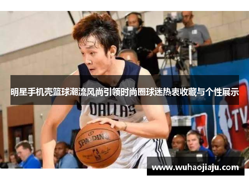 明星手机壳篮球潮流风尚引领时尚圈球迷热衷收藏与个性展示