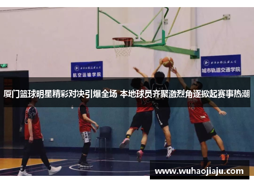 厦门篮球明星精彩对决引爆全场 本地球员齐聚激烈角逐掀起赛事热潮