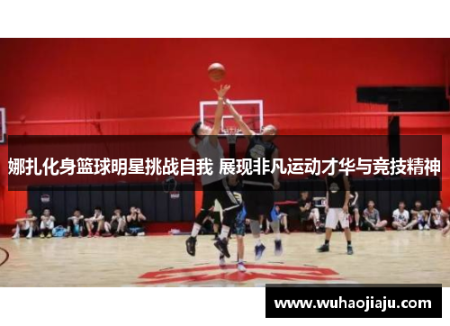 娜扎化身篮球明星挑战自我 展现非凡运动才华与竞技精神