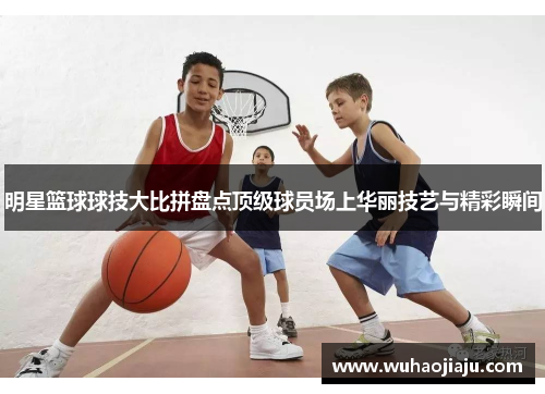 明星篮球球技大比拼盘点顶级球员场上华丽技艺与精彩瞬间