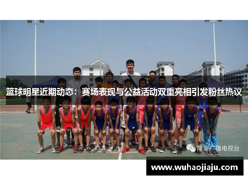 篮球明星近期动态：赛场表现与公益活动双重亮相引发粉丝热议